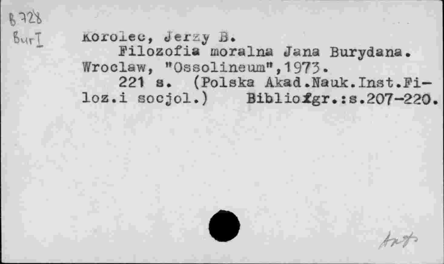 ﻿KOxolec, Jerzy B.
Pilozofia moralna Jana Burydana. Wroclaw, "Ossolineum",1973•
221 s. (Polska Akad.Nauk.Inst.Pi— loz.i socjol.)	Biblioigr.:s.207-220